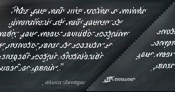 "Mas que não vire rotina a minha ignorância de não querer te entender, que meus ouvidos estejam sempre prontos para te escutar e que meu coração esteja for... Frase de Jéssica Santiago.