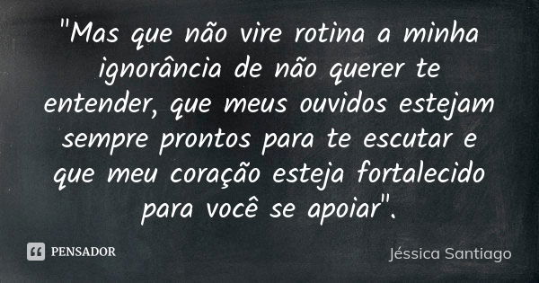 "Mas que não vire rotina a minha ignorância de não querer te entender, que meus ouvidos estejam sempre prontos para te escutar e que meu coração esteja for... Frase de Jéssica Santiago.