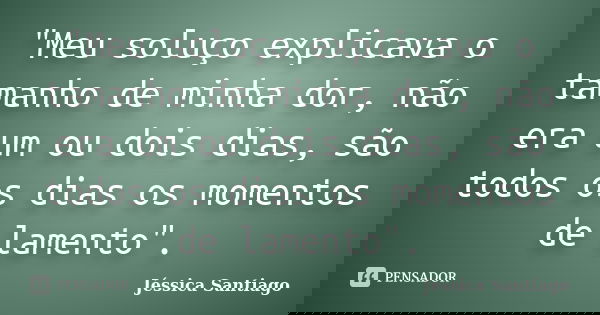 "Meu soluço explicava o tamanho de minha dor, não era um ou dois dias, são todos os dias os momentos de lamento".... Frase de Jéssica Santiago.
