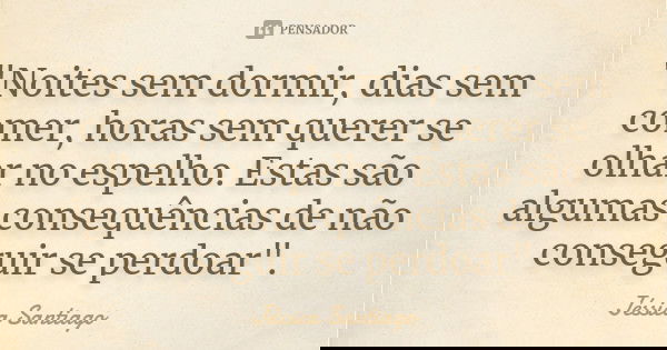 "Noites sem dormir, dias sem comer, horas sem querer se olhar no espelho. Estas são algumas consequências de não conseguir se perdoar".... Frase de Jéssica Santiago.