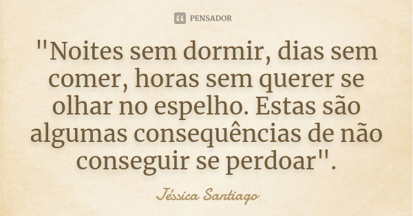 "Noites sem dormir, dias sem comer, horas sem querer se olhar no espelho. Estas são algumas consequências de não conseguir se perdoar".... Frase de Jéssica Santiago.