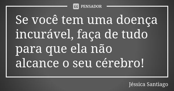 Se você tem uma doença incurável, faça de tudo para que ela não alcance o seu cérebro!... Frase de Jéssica Santiago.