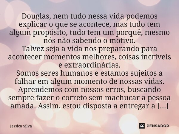 Douglas, nem tudo nessa vida podemos explicar o que se acontece, mas tudo tem algum propósito, tudo tem um porquê, mesmo nós não sabendo o motivo. Talvez seja a... Frase de Jéssica Silva.