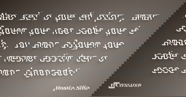 Nao sei o que eh pior, amar alguem que nao sabe que é amado, ou amar alguem que sabe e mesmo assim ter o esse amor ignorado!... Frase de Jessica Silva.