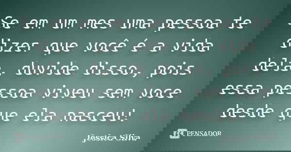 Se em um mes uma pessoa te dizer que você é a vida dela, duvide disso, pois essa pessoa viveu sem voce desde que ela nasceu!... Frase de Jessica Silva.