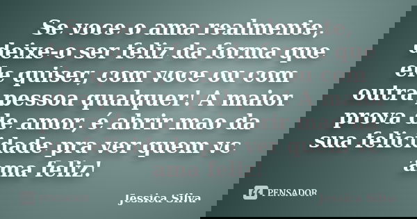 Se voce o ama realmente, deixe-o ser feliz da forma que ele quiser, com voce ou com outra pessoa qualquer! A maior prova de amor, é abrir mao da sua felicidade ... Frase de Jessica Silva.