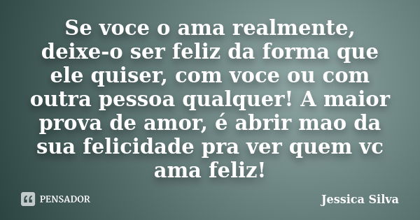 Se voce o ama realmente, deixe-o ser feliz da forma que ele quiser, com voce ou com outra pessoa qualquer! A maior prova de amor, é abrir mao da sua felicidade ... Frase de Jessica Silva.