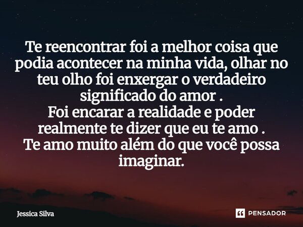 Te reencontrar foi a melhor coisa que podia acontecer na minha vida ,olhar no teu olho foi enchergar o verdadeiro significado do amor . Foi encarar a realidade... Frase de Jessica Silva.