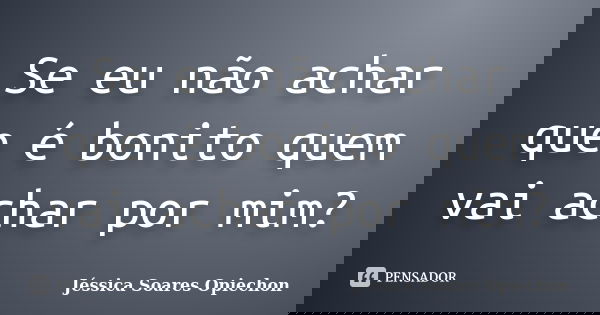 Se eu não achar que é bonito quem vai achar por mim?... Frase de Jéssica Soares Opiechon.