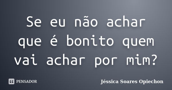 Se eu não achar que é bonito quem vai achar por mim?... Frase de Jéssica Soares Opiechon.