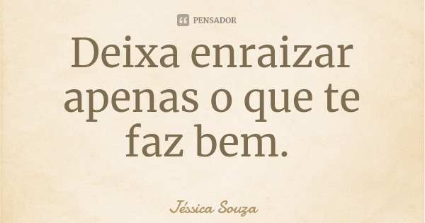 Deixa enraizar apenas o que te faz bem.... Frase de Jéssica Souza.