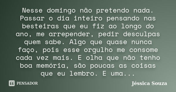 Nesse domingo não pretendo nada. Passar o dia inteiro pensando nas besteiras que eu fiz ao longo do ano, me arrepender, pedir desculpas quem sabe. Algo que quas... Frase de Jéssica Souza.