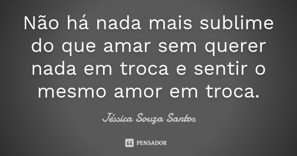 Não há nada mais sublime do que amar sem querer nada em troca e sentir o mesmo amor em troca.... Frase de Jéssica Souza Santos.