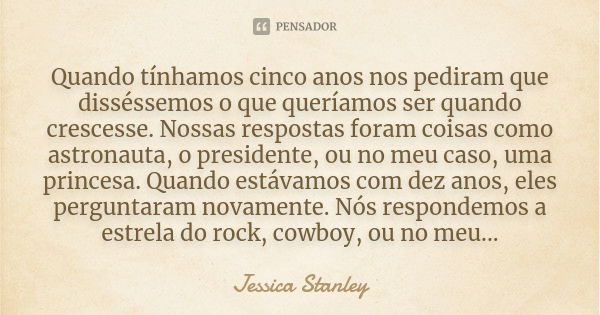 Quando tínhamos cinco anos nos pediram que disséssemos o que queríamos ser quando crescesse. Nossas respostas foram coisas como astronauta, o presidente, ou no ... Frase de Jessica Stanley.