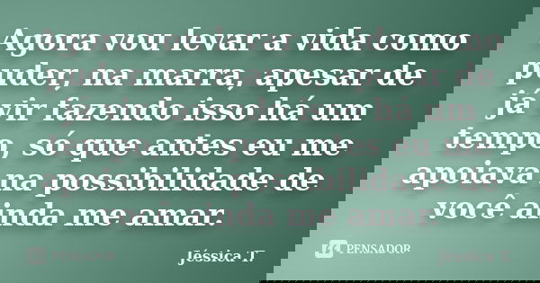 Agora vou levar a vida como puder, na marra, apesar de já vir fazendo isso há um tempo, só que antes eu me apoiava na possibilidade de você ainda me amar.... Frase de Jéssica T..
