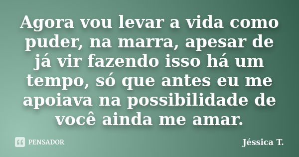 Agora vou levar a vida como puder, na marra, apesar de já vir fazendo isso há um tempo, só que antes eu me apoiava na possibilidade de você ainda me amar.... Frase de Jéssica T..