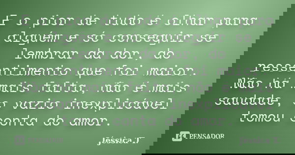E o pior de tudo é olhar para alguém e só conseguir se lembrar da dor, do ressentimento que foi maior. Não há mais falta, não é mais saudade, o vazio inexplicáv... Frase de Jéssica T..