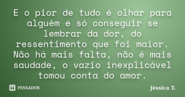 E o pior de tudo é olhar para alguém e só conseguir se lembrar da dor, do ressentimento que foi maior. Não há mais falta, não é mais saudade, o vazio inexplicáv... Frase de Jéssica T..