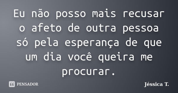 Eu não posso mais recusar o afeto de outra pessoa só pela esperança de que um dia você queira me procurar.... Frase de Jéssica T..