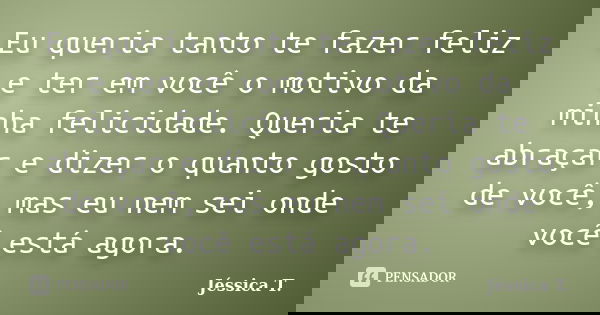 Eu queria tanto te fazer feliz e ter em você o motivo da minha felicidade. Queria te abraçar e dizer o quanto gosto de você, mas eu nem sei onde você está agora... Frase de Jéssica T..