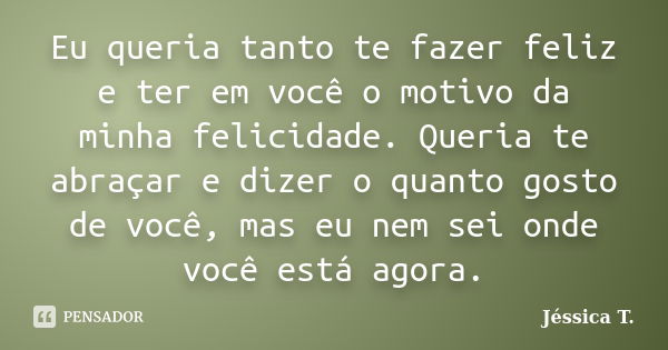 Eu queria tanto te fazer feliz e ter em você o motivo da minha felicidade. Queria te abraçar e dizer o quanto gosto de você, mas eu nem sei onde você está agora... Frase de Jéssica T..