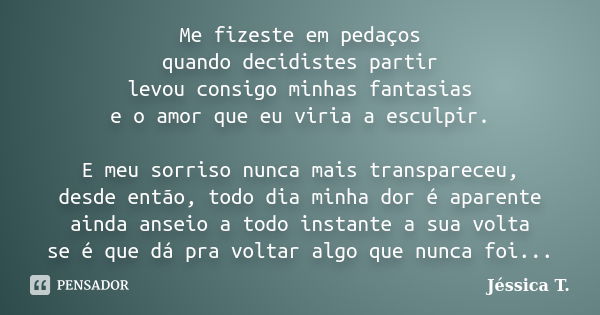 Me fizeste em pedaços quando decidistes partir levou consigo minhas fantasias e o amor que eu viria a esculpir. E meu sorriso nunca mais transpareceu, desde ent... Frase de Jéssica T..