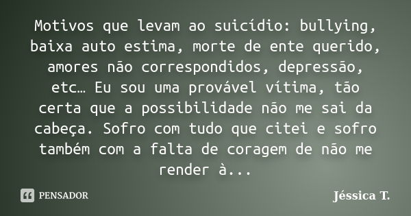 Motivos que levam ao suicídio: bullying, baixa auto estima, morte de ente querido, amores não correspondidos, depressão, etc… Eu sou uma provável vítima, tão ce... Frase de Jéssica T..