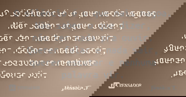 O silêncio é o que mais magoa. Não saber o que dizer, não ter nada pra ouvir. Querer falar e nada sair, querer escutar e nenhuma palavra vir.... Frase de Jéssica T..