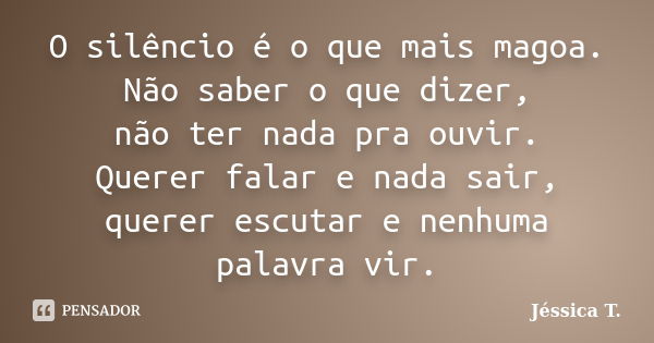 O silêncio é o que mais magoa. Não saber o que dizer, não ter nada pra ouvir. Querer falar e nada sair, querer escutar e nenhuma palavra vir.... Frase de Jéssica T..