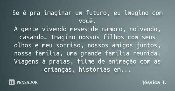 Se é pra imaginar um futuro, eu imagino com você. A gente vivendo meses de namoro, noivando, casando… Imagino nossos filhos com seus olhos e meu sorriso, nossos... Frase de Jéssica T..