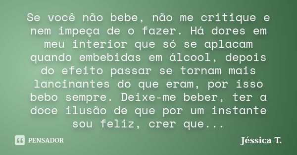 Se você não bebe, não me critique e nem impeça de o fazer. Há dores em meu interior que só se aplacam quando embebidas em álcool, depois do efeito passar se tor... Frase de Jéssica T..