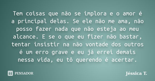 Tem coisas que não se implora e o amor é a principal delas. Se ele não me ama, não posso fazer nada que não esteja ao meu alcance. E se o que eu fizer não basta... Frase de Jéssica T..