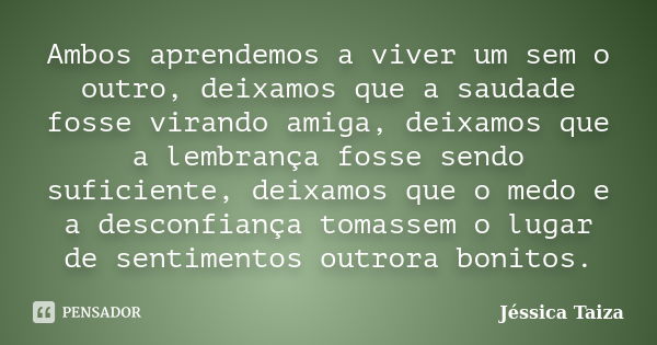 Ambos aprendemos a viver um sem o outro, deixamos que a saudade fosse virando amiga, deixamos que a lembrança fosse sendo suficiente, deixamos que o medo e a de... Frase de Jéssica Taiza.