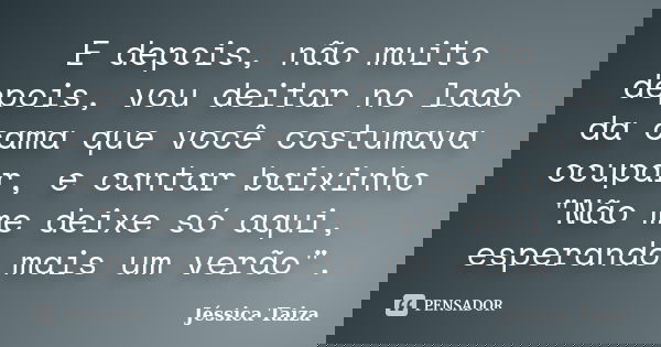 E depois, não muito depois, vou deitar no lado da cama que você costumava ocupar, e cantar baixinho "Não me deixe só aqui, esperando mais um verão".... Frase de Jéssica Taiza.