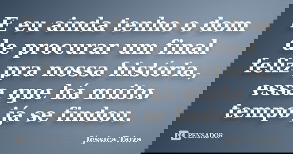 E eu ainda tenho o dom de procurar um final feliz pra nossa história, essa que há muito tempo já se findou.... Frase de Jéssica Taiza.