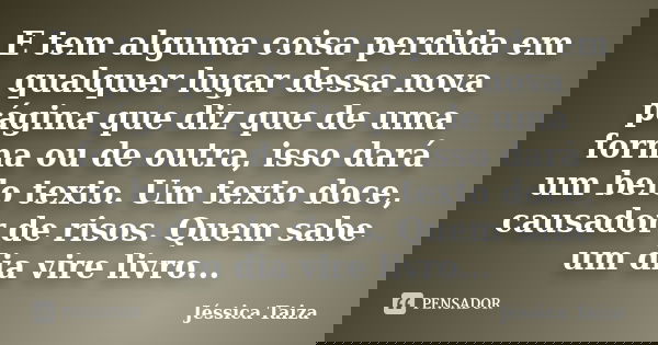 E tem alguma coisa perdida em qualquer lugar dessa nova página que diz que de uma forma ou de outra, isso dará um belo texto. Um texto doce, causador de risos. ... Frase de Jéssica Taiza.
