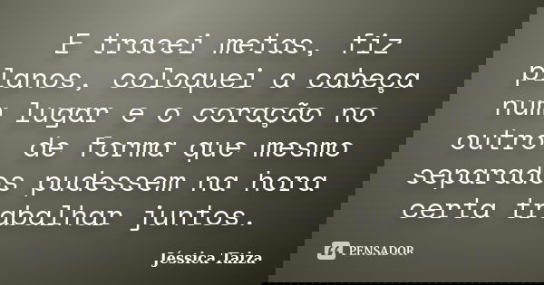 E tracei metas, fiz planos, coloquei a cabeça num lugar e o coração no outro, de forma que mesmo separados pudessem na hora certa trabalhar juntos.... Frase de Jéssica Taiza.