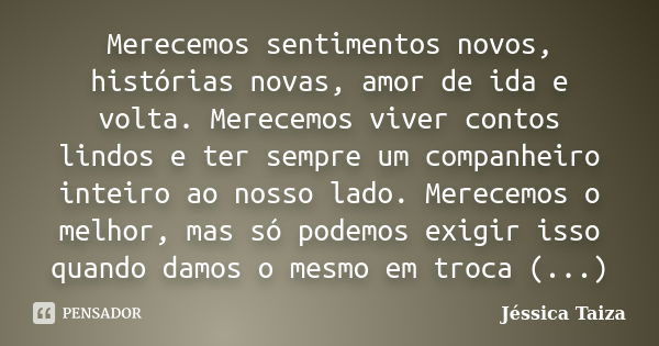 Merecemos sentimentos novos, histórias novas, amor de ida e volta. Merecemos viver contos lindos e ter sempre um companheiro inteiro ao nosso lado. Merecemos o ... Frase de Jéssica Taiza.