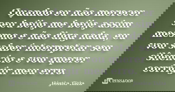Quando eu não merecer seu beijo me beije assim mesmo e não diga nada, eu vou saber interpretar seu silêncio e vou querer corrigir meu erro.... Frase de Jéssica Taiza.