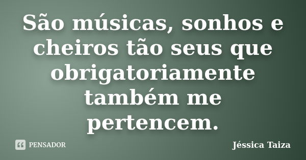 São músicas, sonhos e cheiros tão seus que obrigatoriamente também me pertencem.... Frase de Jéssica Taiza.