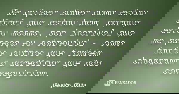 Se quiser saber como estou direi que estou bem, porque estou mesmo, por incrível que me pareça eu sobrevivi - como tantos outros que também chegaram a acreditar... Frase de Jéssica Taiza.