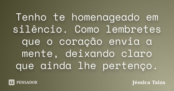 Tenho te homenageado em silêncio. Como lembretes que o coração envia a mente, deixando claro que ainda lhe pertenço.... Frase de Jéssica Taiza.