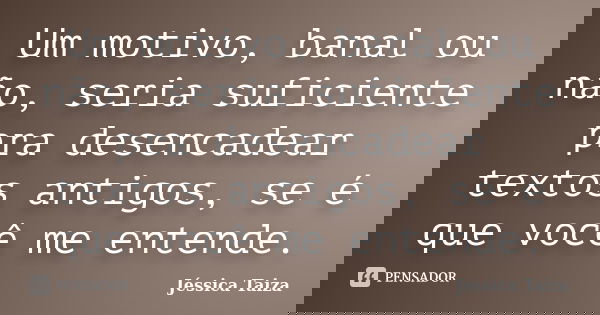 Um motivo, banal ou não, seria suficiente pra desencadear textos antigos, se é que você me entende.... Frase de Jéssica Taiza.