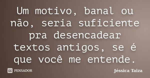 Um motivo, banal ou não, seria suficiente pra desencadear textos antigos, se é que você me entende.... Frase de Jéssica Taiza.