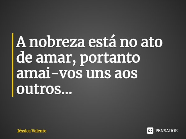 ⁠A nobreza está no ato de amar, portanto amai-vos uns aos outros...... Frase de Jessica Valente.