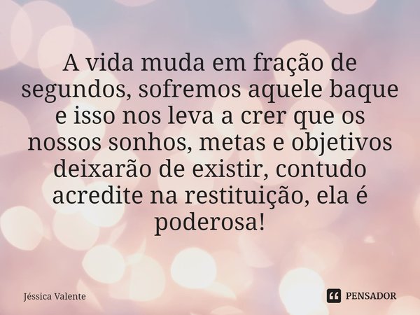 ⁠A vida muda em fração de segundos, sofremos aquele baque e isso nos leva a crer que os nossos sonhos, metas e objetivos deixarão de existir, contudo acredite n... Frase de Jessica Valente.