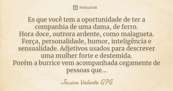 Es que você tem a oportunidade de ter a companhia de uma dama, de ferro. Hora doce, outrora ardente, como malagueta. Força, personalidade, humor, inteligência e... Frase de Jessica Valente GPS.