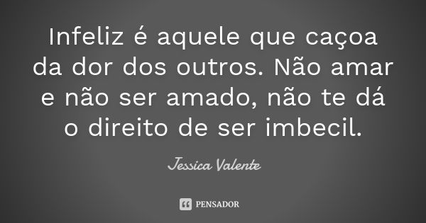 Infeliz é aquele que caçoa da dor dos outros. Não amar e não ser amado, não te dá o direito de ser imbecil.... Frase de Jessica Valente.