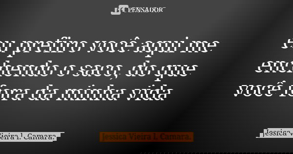 eu prefiro você aqui me enchendo o saco, do que você fora da minha vida... Frase de Jessica Vieira l. Camara..