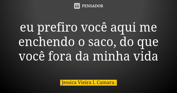 eu prefiro você aqui me enchendo o saco, do que você fora da minha vida... Frase de Jessica Vieira l. Camara..